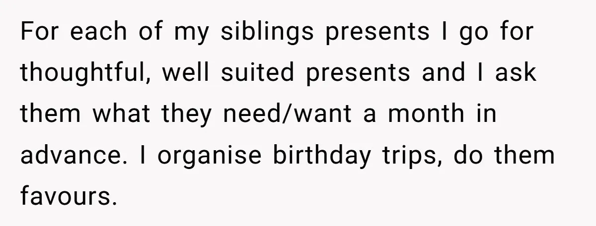 For each of my siblings presents I go for thoughtful, well suited presents and I ask them what they need/want a month in advance. I organise birthday trips, do them...
