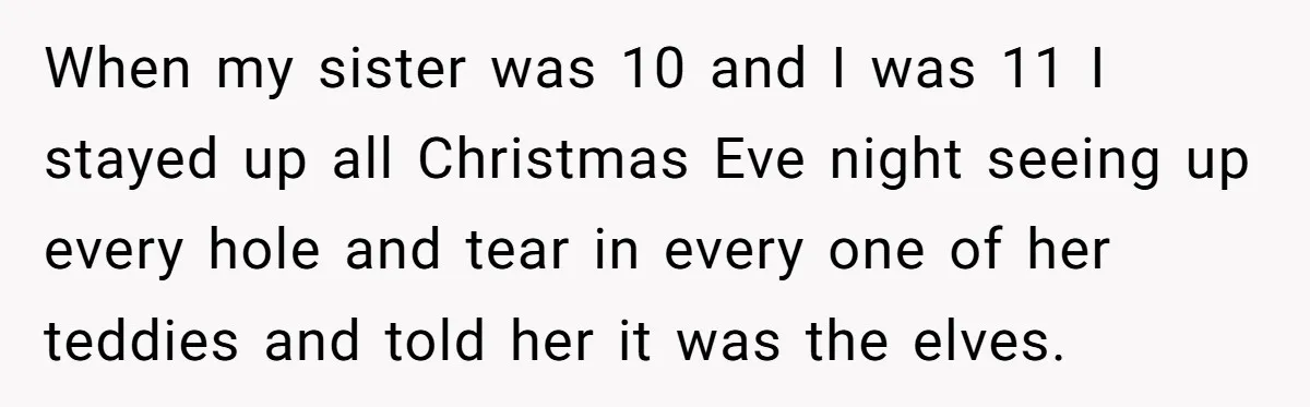 When my sister was 10 and I was 11 I stayed up all Christmas Eve night seeing up every hole and tear in every one of her teddies and told...