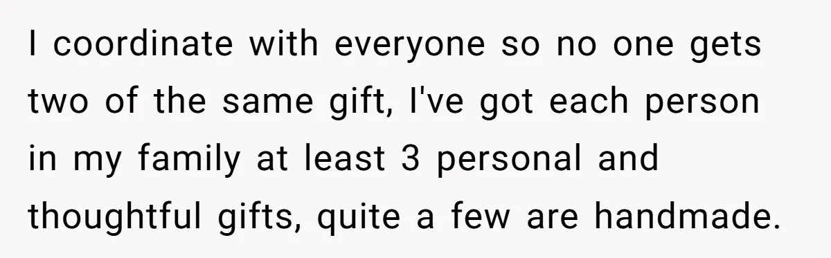 I coordinate with everyone so no one gets two of the same gift, I've got each person in my family at least 3 personal and thoughtful gifts, quite a few...
