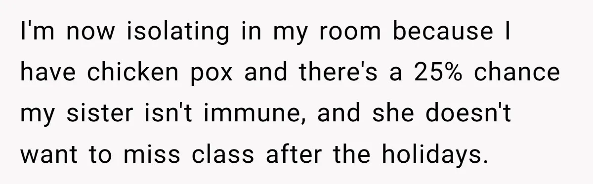 I'm now isolating in my room because I have chicken pox and there's a 25% chance my sister isn't immune, and she doesn't want to miss class after the holidays.