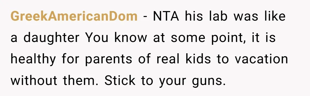 GreekAmericanDom − NTA his lab was like a daughter You know at some point, it is healthy for parents of real kids to vacation without them. Stick to your guns.