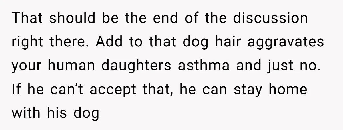 That should be the end of the discussion right there. Add to that dog hair aggravates your human daughters asthma and just no. If he can’t accept that, he can...