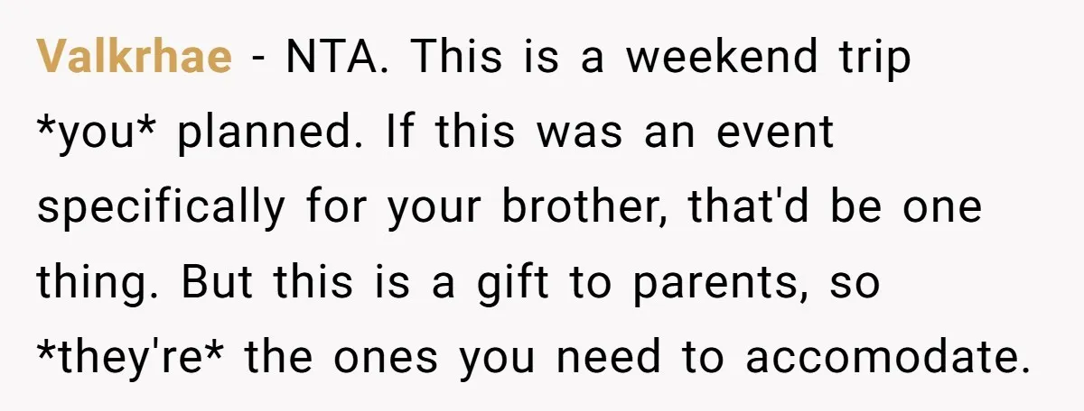 Valkrhae − NTA. This is a weekend trip *you* planned. If this was an event specifically for your brother, that'd be one thing. But this is a gift to parents,...