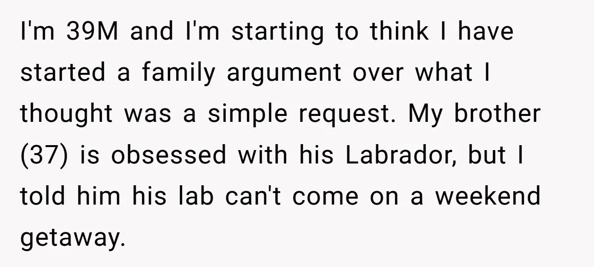 I'm 39M and I'm starting to think I have started a family argument over what I thought was a simple request. My brother (37) is obsessed with his Labrador, but...