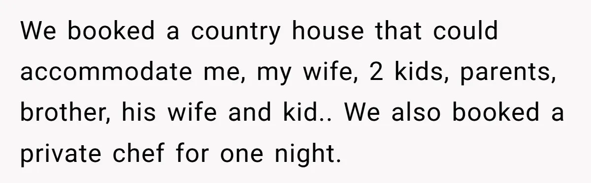 We booked a country house that could accommodate me, my wife, 2 kids, parents, brother, his wife and kid.. We also booked a private chef for one night.