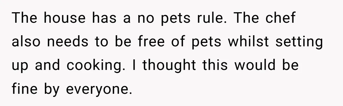 The house has a no pets rule. The chef also needs to be free of pets whilst setting up and cooking. I thought this would be fine by everyone.