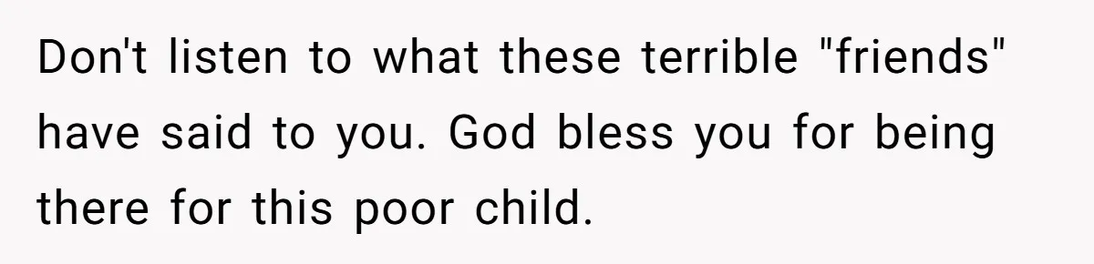 Don't listen to what these terrible "friends" have said to you. God bless you for being there for this poor child.