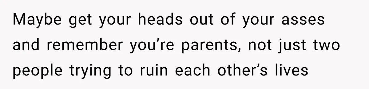 Maybe get your heads out of your asses and remember you’re parents, not just two people trying to ruin each other’s lives