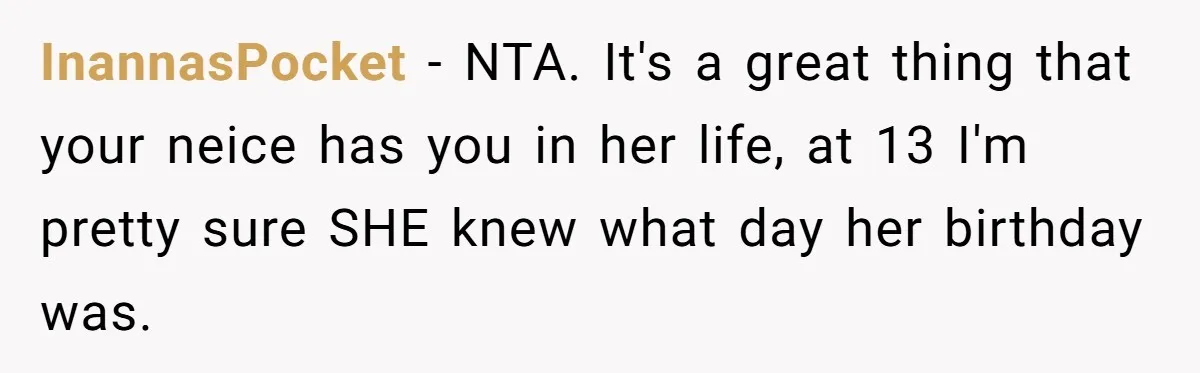 InannasPocket − NTA. It's a great thing that your neice has you in her life, at 13 I'm pretty sure SHE knew what day her birthday was.