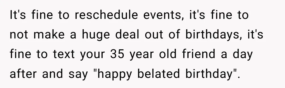 It's fine to reschedule events, it's fine to not make a huge deal out of birthdays, it's fine to text your 35 year old friend a day after and say...