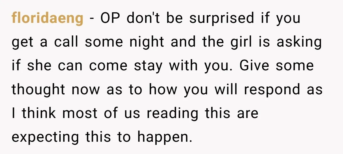 floridaeng − OP don't be surprised if you get a call some night and the girl is asking if she can come stay with you. Give some thought now as...