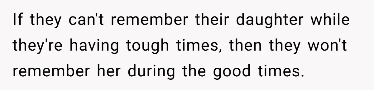If they can't remember their daughter while they're having tough times, then they won't remember her during the good times.