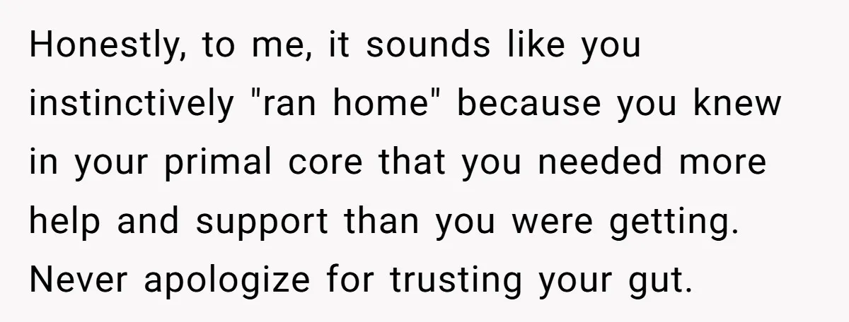 Honestly, to me, it sounds like you instinctively "ran home" because you knew in your primal core that you needed more help and support than you were getting. Never apologize...