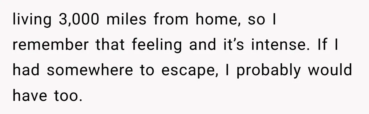 living 3,000 miles from home, so I remember that feeling and it’s intense. If I had somewhere to escape, I probably would have too.