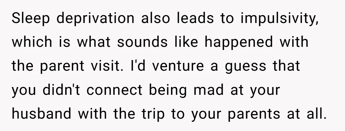 Sleep deprivation also leads to impulsivity, which is what sounds like happened with the parent visit. I'd venture a guess that you didn't connect being mad at your husband with...
