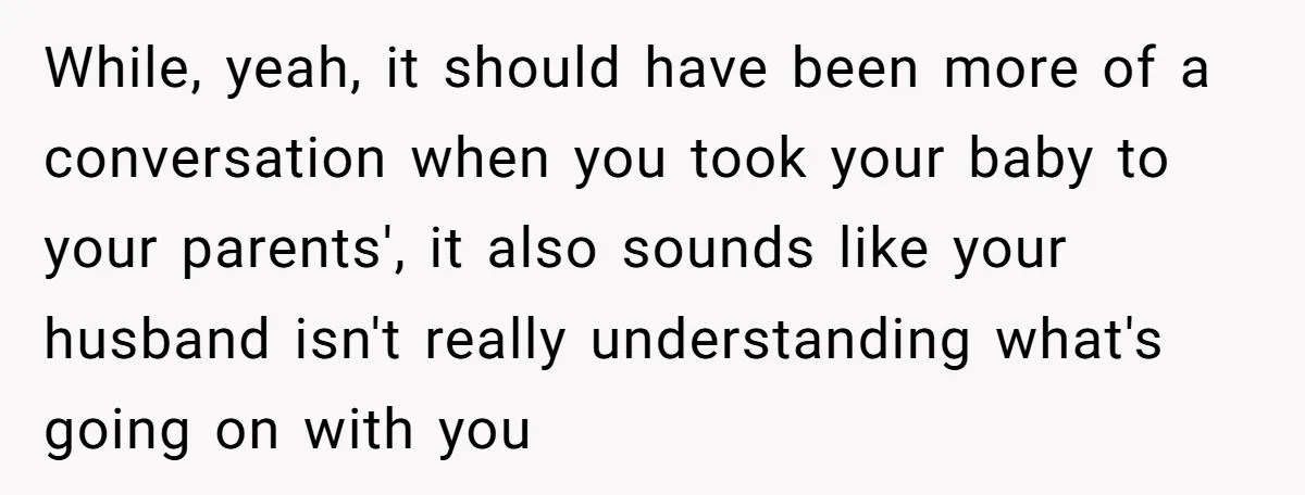 While, yeah, it should have been more of a conversation when you took your baby to your parents', it also sounds like your husband isn't really understanding what's going on...