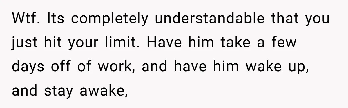 Wtf. Its completely understandable that you just hit your limit. Have him take a few days off of work, and have him wake up, and stay awake,