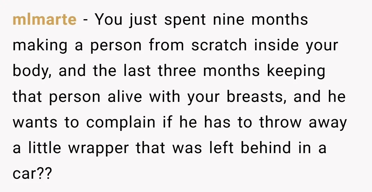 mlmarte − You just spent nine months making a person from scratch inside your body, and the last three months keeping that person alive with your breasts, and he wants...