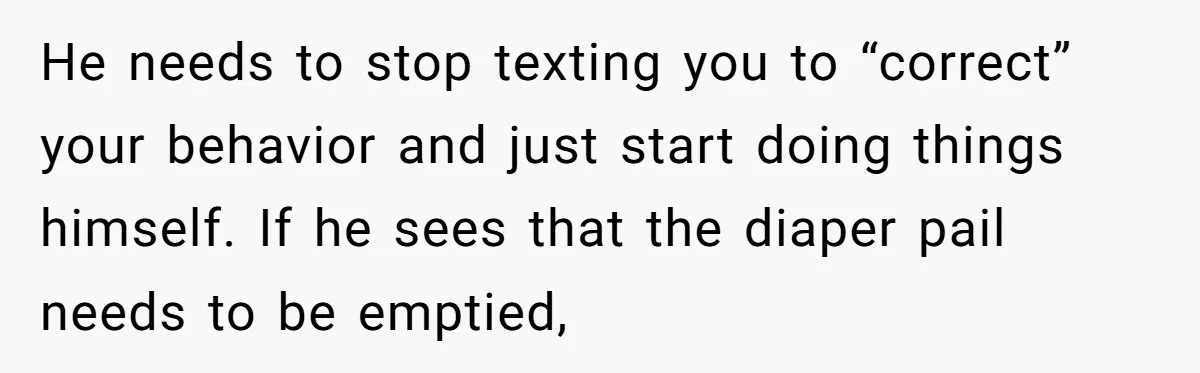 He needs to stop texting you to “correct” your behavior and just start doing things himself. If he sees that the diaper pail needs to be emptied,