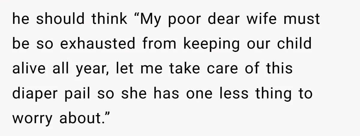 he should think “My poor dear wife must be so exhausted from keeping our child alive all year, let me take care of this diaper pail so she has one...