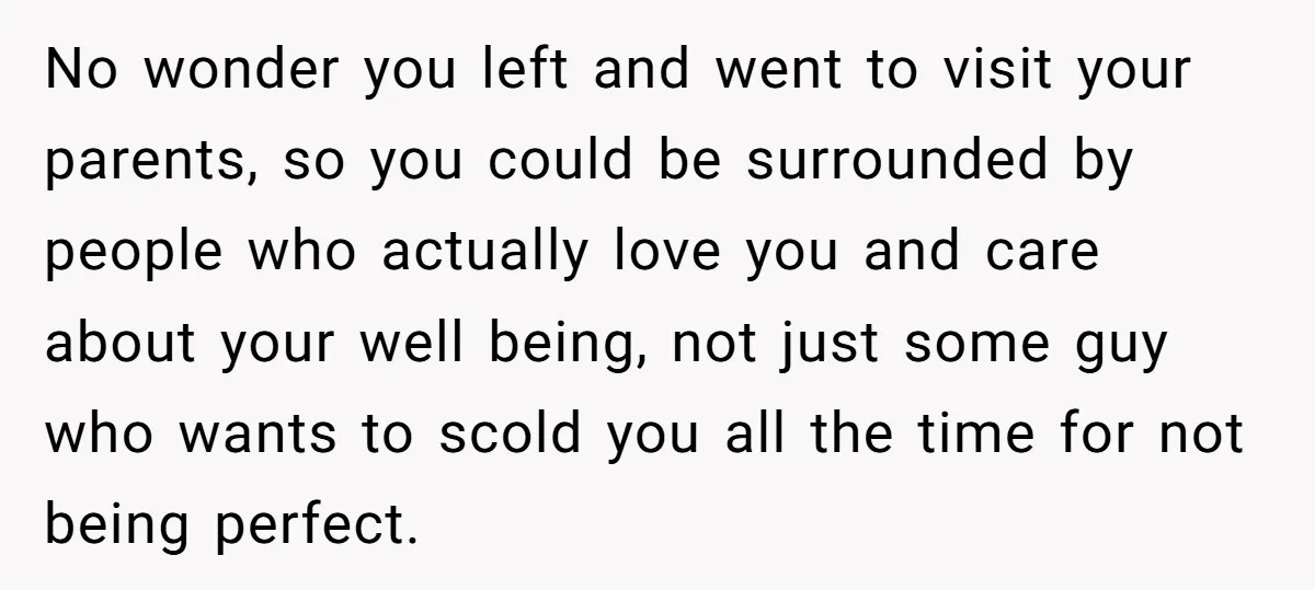 No wonder you left and went to visit your parents, so you could be surrounded by people who actually love you and care about your well being, not just some...
