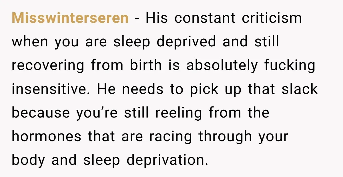 Misswinterseren − His constant criticism when you are sleep deprived and still recovering from birth is absolutely fucking insensitive. He needs to pick up that slack because you’re still reeling...