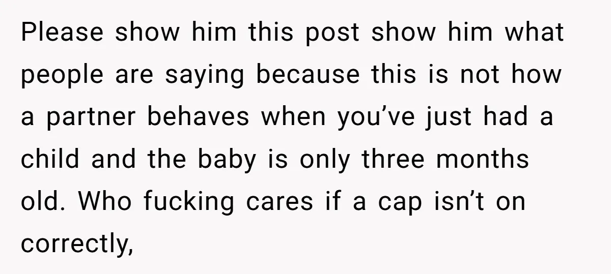 Please show him this post show him what people are saying because this is not how a partner behaves when you’ve just had a child and the baby is only...