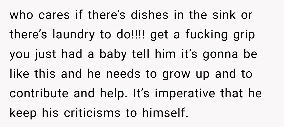 who cares if there’s dishes in the sink or there’s laundry to do!!!! get a fucking grip you just had a baby tell him it’s gonna be like this and...