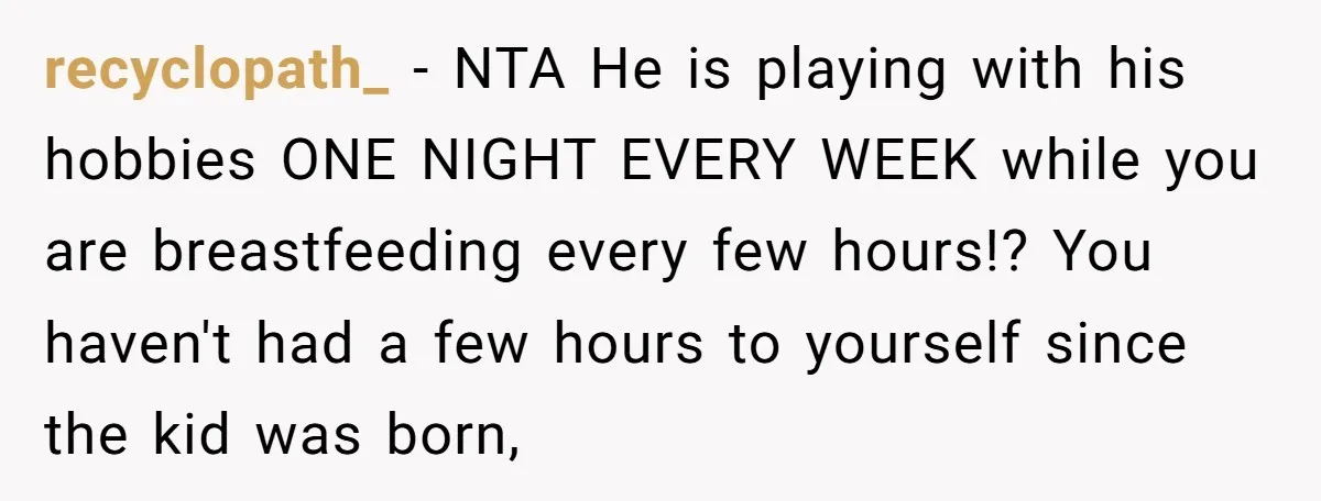 recyclopath_ − NTA He is playing with his hobbies ONE NIGHT EVERY WEEK while you are breastfeeding every few hours!? You haven't had a few hours to yourself since the...