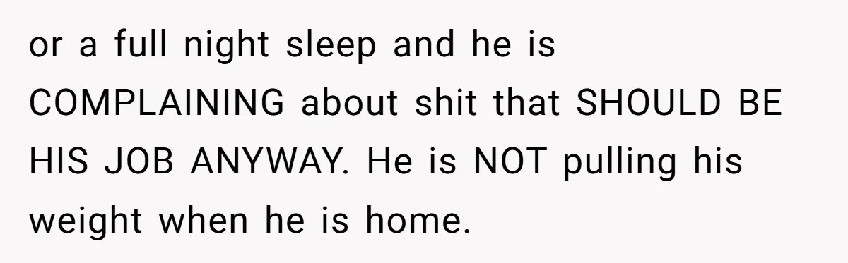 or a full night sleep and he is COMPLAINING about shit that SHOULD BE HIS JOB ANYWAY. He is NOT pulling his weight when he is home.