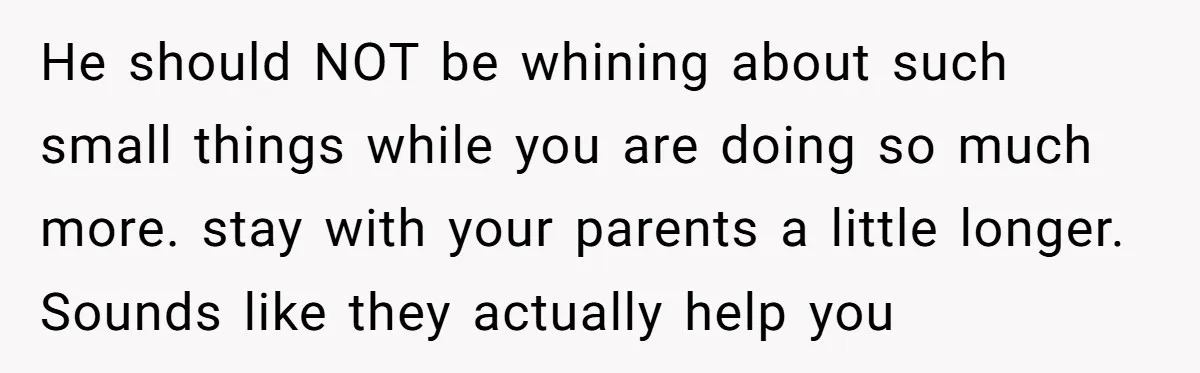 He should NOT be whining about such small things while you are doing so much more. stay with your parents a little longer. Sounds like they actually help you