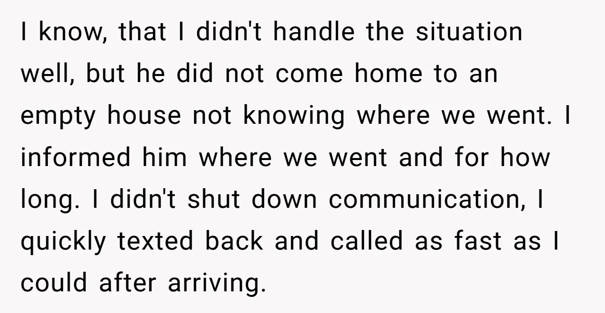 I know, that I didn't handle the situation well, but he did not come home to an empty house not knowing where we went. I informed him where we went...