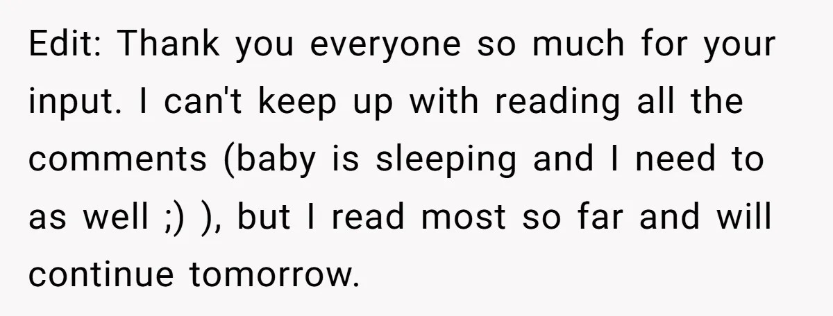 Edit: Thank you everyone so much for your input. I can't keep up with reading all the comments (baby is sleeping and I need to as well ;) ), but...
