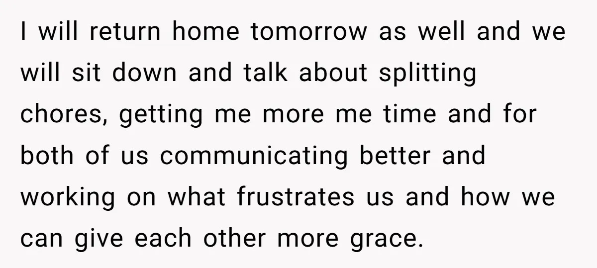 I will return home tomorrow as well and we will sit down and talk about splitting chores, getting me more me time and for both of us communicating better and...