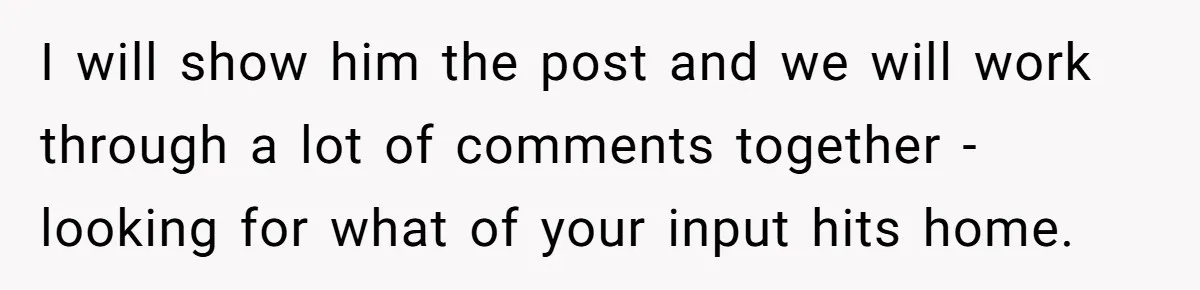 I will show him the post and we will work through a lot of comments together - looking for what of your input hits home.