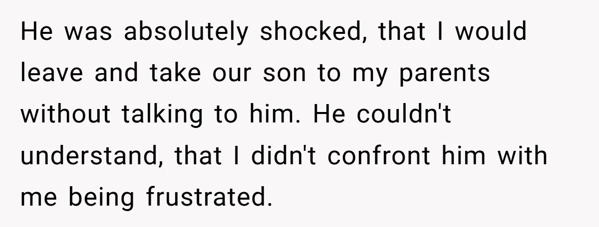 He was absolutely shocked, that I would leave and take our son to my parents without talking to him. He couldn't understand, that I didn't confront him with me being...
