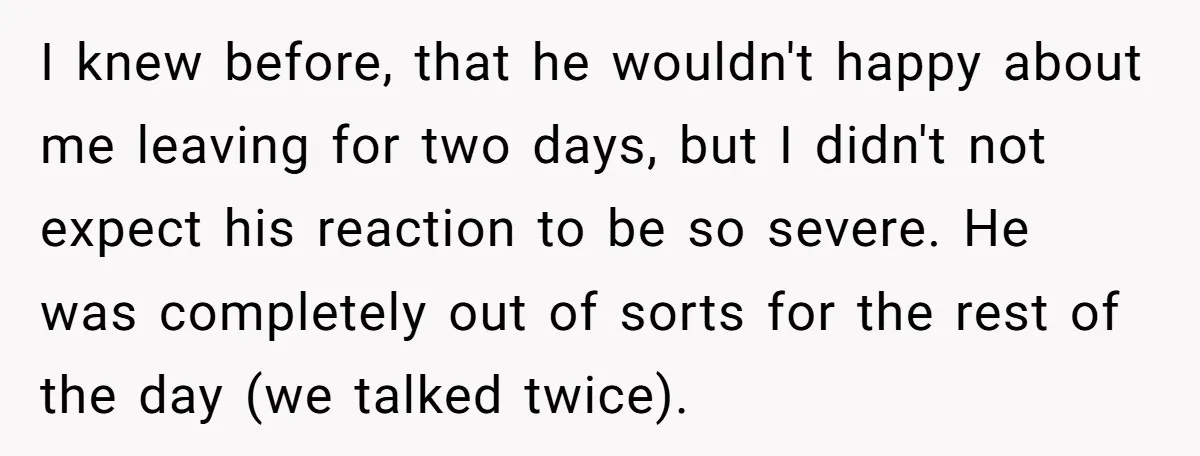 I knew before, that he wouldn't happy about me leaving for two days, but I didn't not expect his reaction to be so severe. He was completely out of sorts...