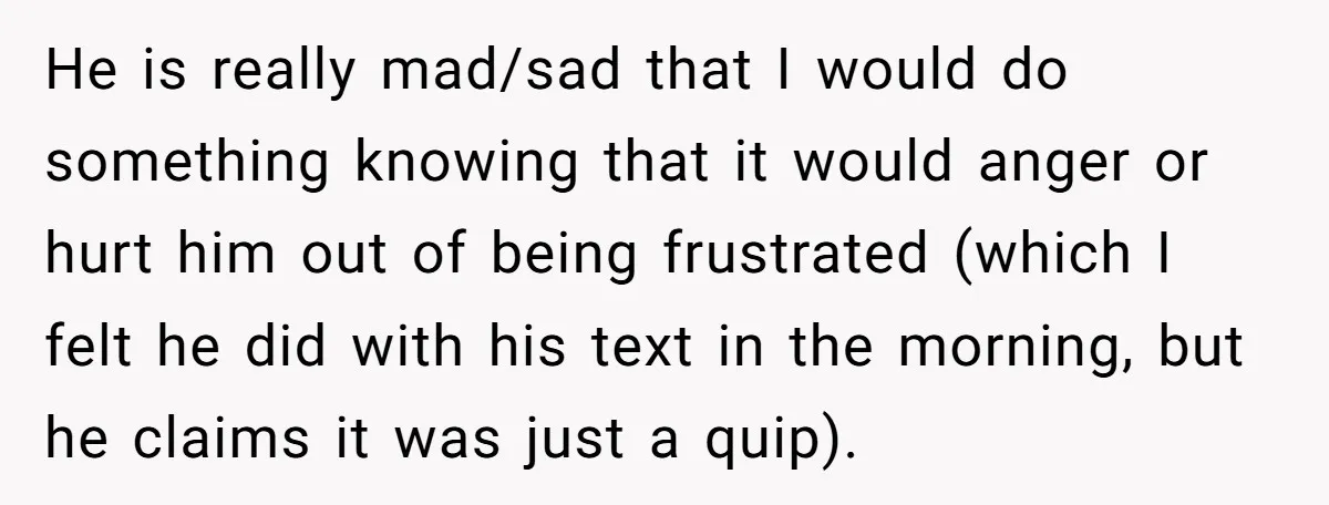 He is really mad/sad that I would do something knowing that it would anger or hurt him out of being frustrated (which I felt he did with his text in...