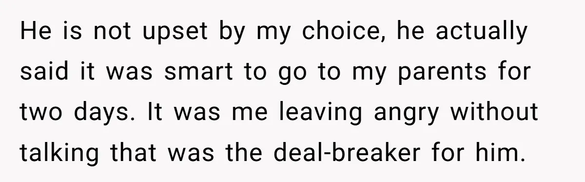 He is not upset by my choice, he actually said it was smart to go to my parents for two days. It was me leaving angry without talking that was...