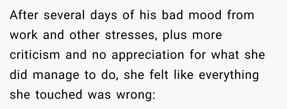 After several days of his bad mood from work and other stresses, plus more criticism and no appreciation for what she did manage to do, she felt like everything she...