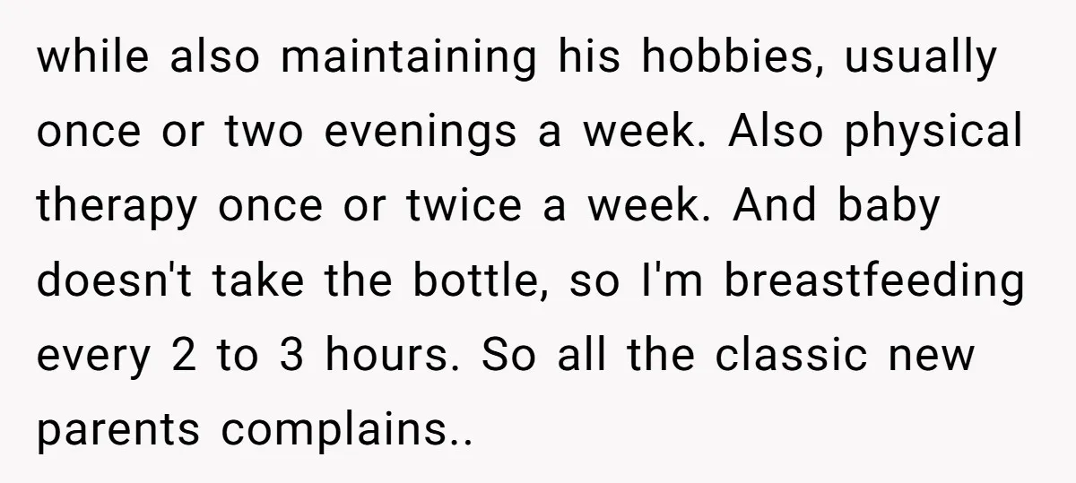 while also maintaining his hobbies, usually once or two evenings a week. Also physical therapy once or twice a week. And baby doesn't take the bottle, so I'm breastfeeding every...