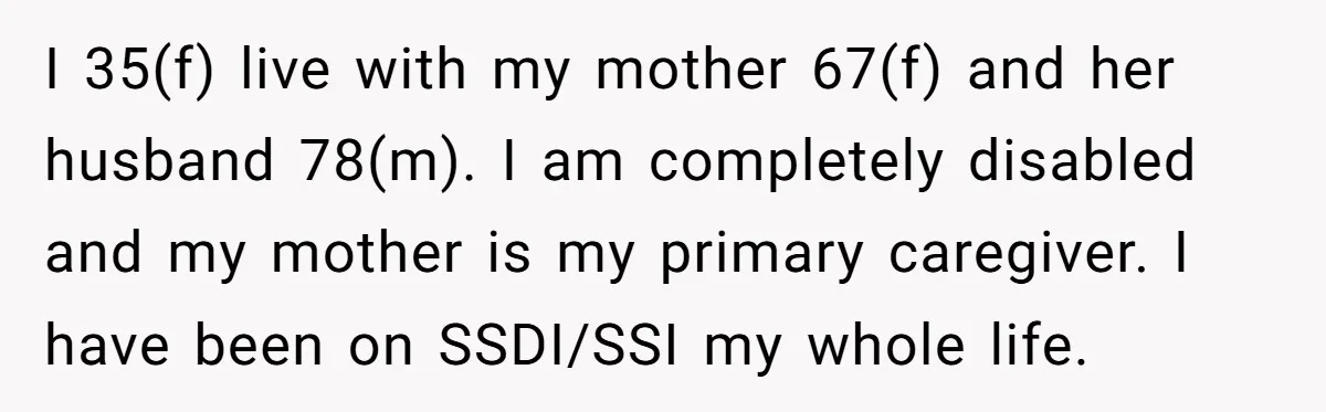 I 35(f) live with my mother 67(f) and her husband 78(m). I am completely disabled and my mother is my primary caregiver. I have been on SSDI/SSI my whole life.