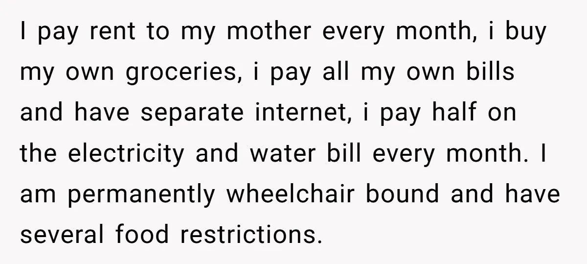 I pay rent to my mother every month, i buy my own groceries, i pay all my own bills and have separate internet, i pay half on the electricity and...