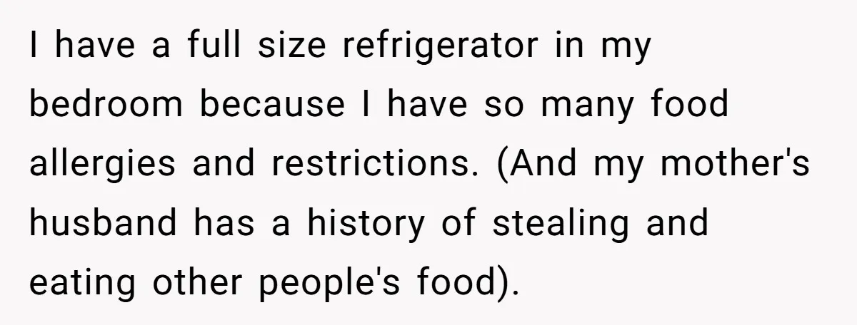 I have a full size refrigerator in my bedroom because I have so many food allergies and restrictions. (And my mother's husband has a history of stealing and eating other...