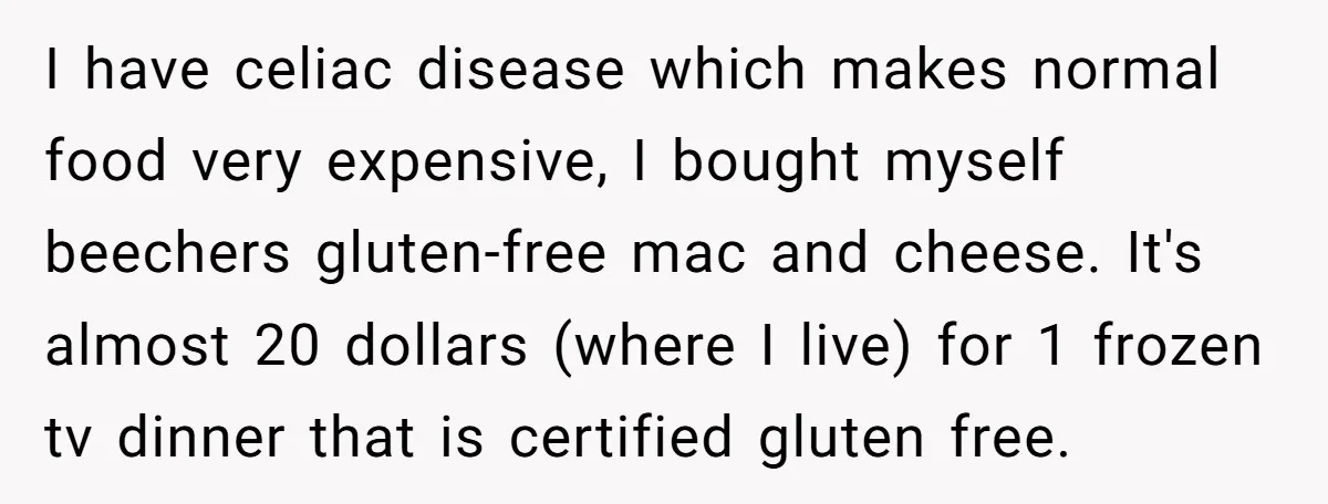 I have celiac disease which makes normal food very expensive, I bought myself beechers gluten-free mac and cheese. It's almost 20 dollars (where I live) for 1 frozen tv dinner...