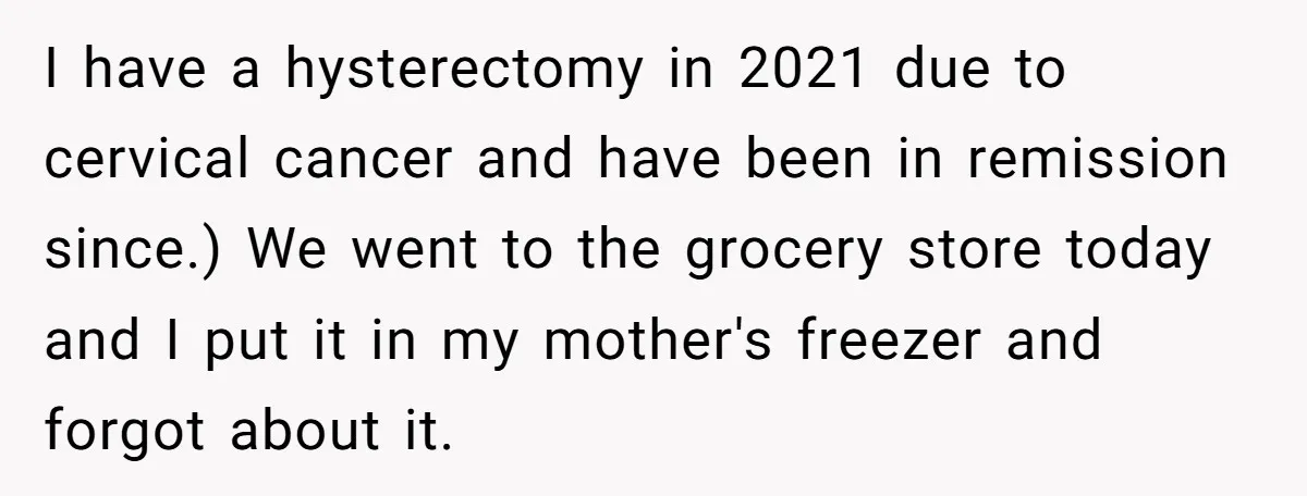 I have a hysterectomy in 2021 due to cervical cancer and have been in remission since.) We went to the grocery store today and I put it in my mother's...