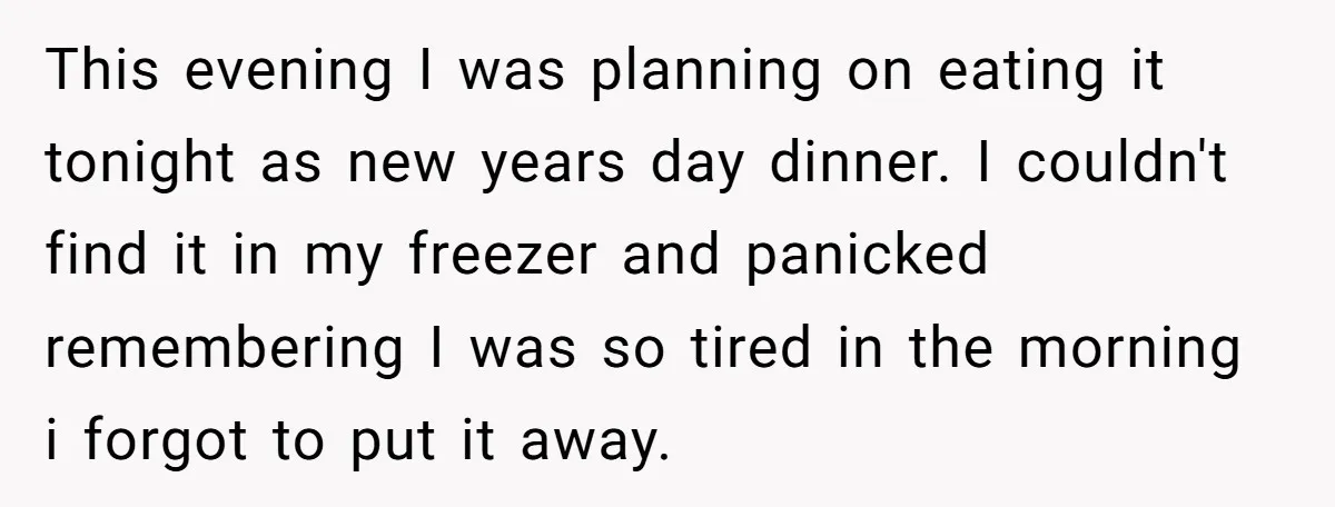 This evening I was planning on eating it tonight as new years day dinner. I couldn't find it in my freezer and panicked remembering I was so tired in the...
