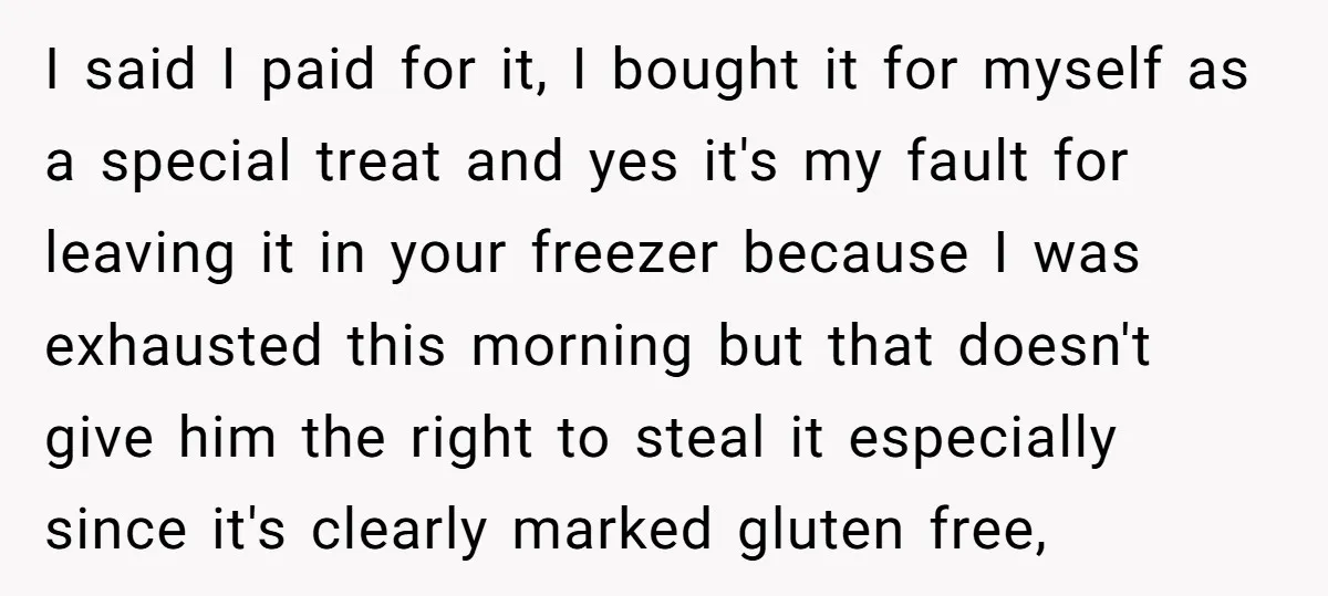 I said I paid for it, I bought it for myself as a special treat and yes it's my fault for leaving it in your freezer because I was exhausted...