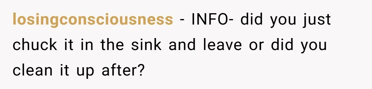 losingconsciousness − INFO- did you just chuck it in the sink and leave or did you clean it up after?