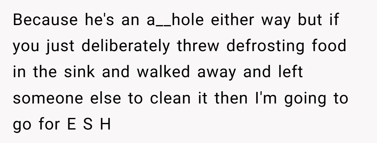 Because he's an a__hole either way but if you just deliberately threw defrosting food in the sink and walked away and left someone else to clean it then I'm going...